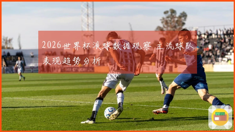 2026世界杯滚球数据观察 主流球队表现趋势分析