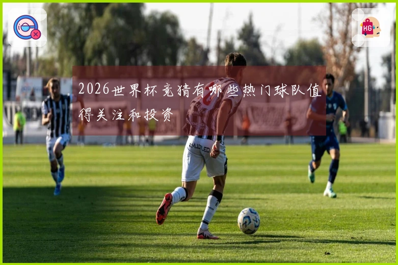 2026世界杯竞猜有哪些热门球队值得关注和投资