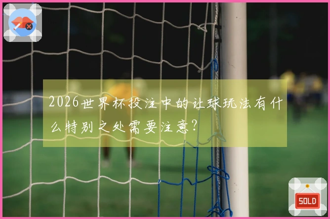 2026世界杯投注中的让球玩法有什么特别之处需要注意？