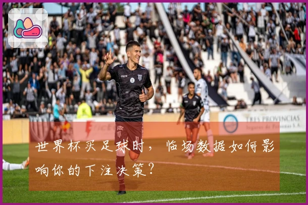 世界杯买足球时，临场数据如何影响你的下注决策？
