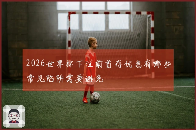 2026世界杯下注前首存优惠有哪些常见陷阱需要避免