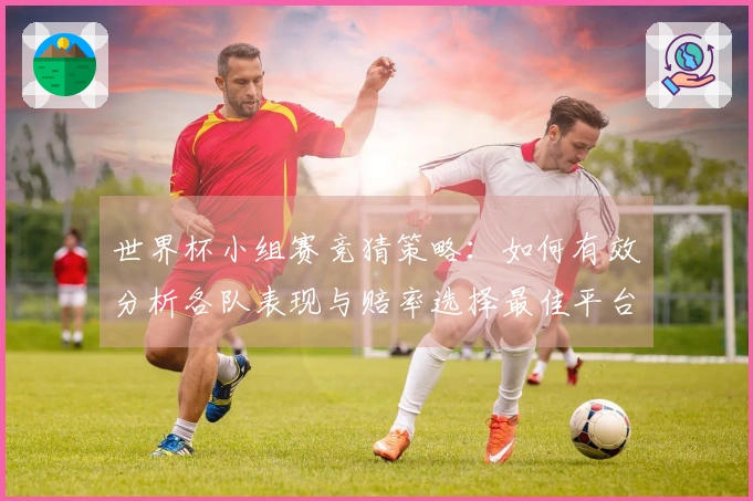 世界杯小组赛竞猜策略：如何有效分析各队表现与赔率选择最佳平台